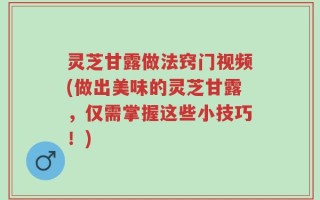 灵芝甘露做法窍门视频(做出美味的灵芝甘露，仅需掌握这些小技巧！)