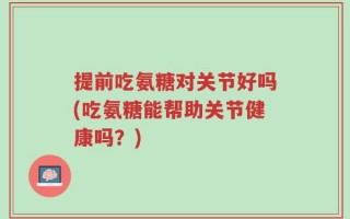 提前吃氨糖对关节好吗(吃氨糖能帮助关节健康吗？)