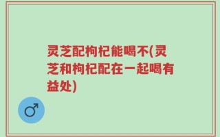 灵芝配枸杞能喝不(灵芝和枸杞配在一起喝有益处)