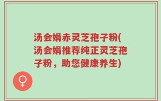 汤会娟赤灵芝孢子粉(汤会娟推荐纯正灵芝孢子粉，助您健康养生)
