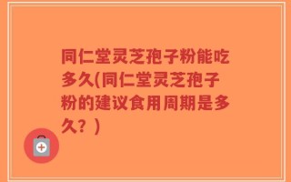 同仁堂灵芝孢子粉能吃多久(同仁堂灵芝孢子粉的建议食用周期是多久？)