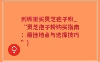 到哪里买灵芝孢子粉_“灵芝孢子粉购买指南：最佳地点与选择技巧”)