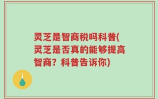 灵芝是智商税吗科普(灵芝是否真的能够提高智商？科普告诉你)