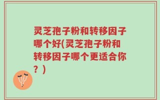 灵芝孢子粉和转移因子哪个好(灵芝孢子粉和转移因子哪个更适合你？)