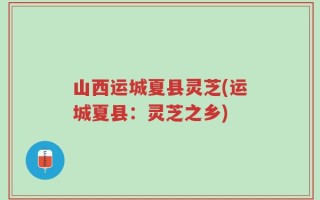 山西运城夏县灵芝(运城夏县：灵芝之乡)