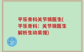 平乐骨科关节镜医生(平乐骨科：关节镜医生解析生动易懂)