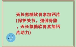 天长氨糖软骨素加钙片(保护关节，强健骨骼，天长氨糖软骨素加钙片助力)