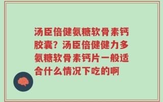 汤臣倍健氨糖软骨素钙胶囊？汤臣倍健健力多氨糖软骨素钙片一般适合什么情况下吃的啊