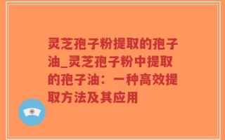 灵芝孢子粉提取的孢子油_灵芝孢子粉中提取的孢子油：一种高效提取方法及其应用