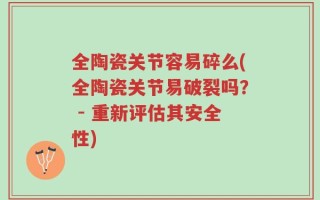 全陶瓷关节容易碎么(全陶瓷关节易破裂吗？ - 重新评估其安全性)
