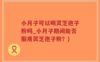 小月子可以喝灵芝孢子粉吗_小月子期间能否服用灵芝孢子粉？)