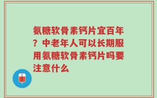 氨糖软骨素钙片宜百年？中老年人可以长期服用氨糖软骨素钙片吗要注意什么