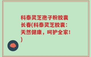 科泰灵芝孢子粉胶囊 长春(科泰灵芝胶囊：天然健康，呵护全家！)