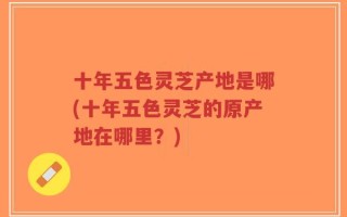 十年五色灵芝产地是哪(十年五色灵芝的原产地在哪里？)