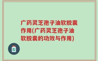 广药灵芝孢子油软胶囊作用(广药灵芝孢子油软胶囊的功效与作用)