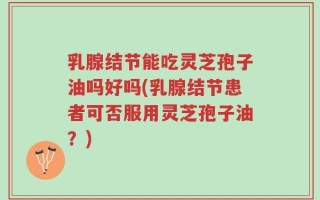 乳腺结节能吃灵芝孢子油吗好吗(乳腺结节患者可否服用灵芝孢子油？)