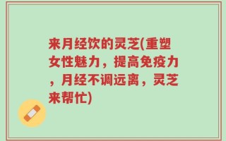 来月经饮的灵芝(重塑女性魅力，提高免疫力，月经不调远离，灵芝来帮忙)