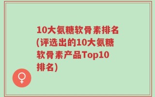 10大氨糖软骨素排名(评选出的10大氨糖软骨素产品Top10排名)