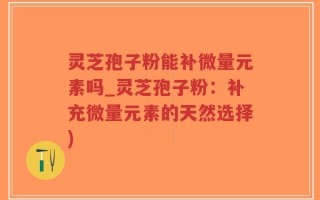 灵芝孢子粉能补微量元素吗_灵芝孢子粉：补充微量元素的天然选择)