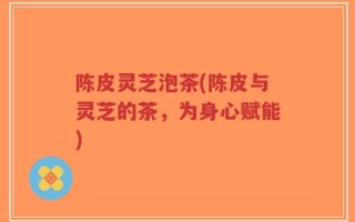 陈皮灵芝泡茶(陈皮与灵芝的茶，为身心赋能)