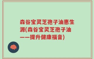 森谷宝灵芝孢子油惠生源(森谷宝灵芝孢子油——提升健康福音)