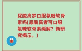 尿酸高梦口服氨糖软骨素吗(尿酸高者可口服氨糖软骨素缓解？新研究揭示。)