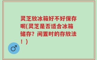 灵芝放冰箱好不好保存呢(灵芝是否适合冰箱储存？闲置时的存放法！)