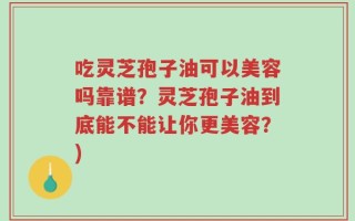 吃灵芝孢子油可以美容吗靠谱？灵芝孢子油到底能不能让你更美容？)