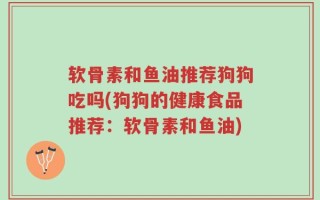 软骨素和鱼油推荐狗狗吃吗(狗狗的健康食品推荐：软骨素和鱼油)