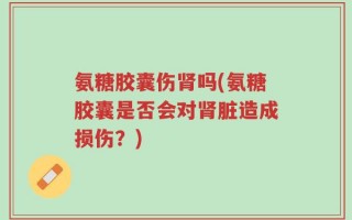 氨糖胶囊伤肾吗(氨糖胶囊是否会对肾脏造成损伤？)