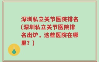 深圳私立关节医院排名(深圳私立关节医院排名出炉，这些医院在哪里？)