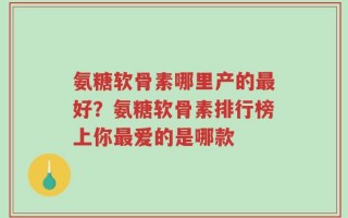 氨糖软骨素哪里产的最好？氨糖软骨素排行榜上你最爱的是哪款