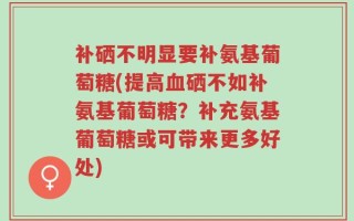 补硒不明显要补氨基葡萄糖(提高血硒不如补氨基葡萄糖？补充氨基葡萄糖或可带来更多好处)