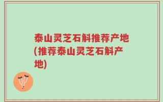 泰山灵芝石斛推荐产地(推荐泰山灵芝石斛产地)