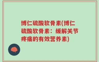 博仁硫酸软骨素(博仁硫酸软骨素：缓解关节疼痛的有效营养素)