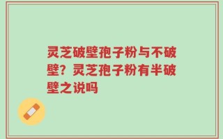 灵芝破壁孢子粉与不破壁？灵芝孢子粉有半破壁之说吗