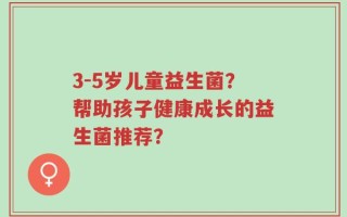 3-5岁儿童益生菌？帮助孩子健康成长的益生菌推荐？
