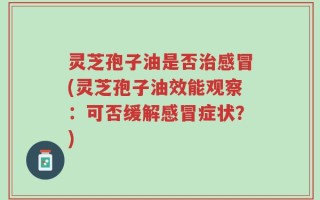灵芝孢子油是否治感冒(灵芝孢子油效能观察：可否缓解感冒症状？)