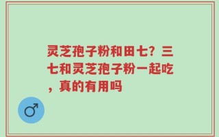 灵芝孢子粉和田七？三七和灵芝孢子粉一起吃，真的有用吗