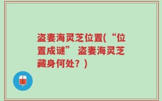 盗妻海灵芝位置(“位置成谜” 盗妻海灵芝藏身何处？)