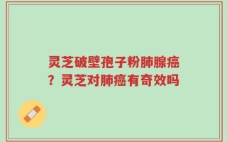 灵芝破壁孢子粉肺腺癌？灵芝对肺癌有奇效吗