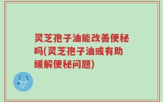 灵芝孢子油能改善便秘吗(灵芝孢子油或有助缓解便秘问题)