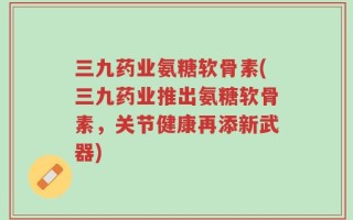 三九药业氨糖软骨素(三九药业推出氨糖软骨素，关节健康再添新武器)