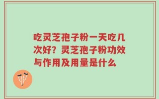 吃灵芝孢子粉一天吃几次好？灵芝孢子粉功效与作用及用量是什么