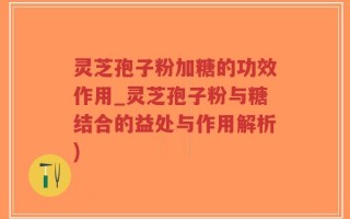 灵芝孢子粉加糖的功效作用_灵芝孢子粉与糖结合的益处与作用解析)