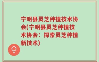 宁明县灵芝种植技术协会(宁明县灵芝种植技术协会：探索灵芝种植新技术)