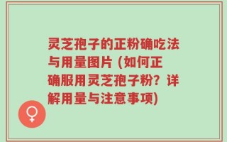 灵芝孢子的正粉确吃法与用量图片 (如何正确服用灵芝孢子粉？详解用量与注意事项)