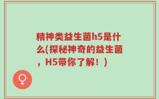 精神类益生菌h5是什么(探秘神奇的益生菌，H5带你了解！)