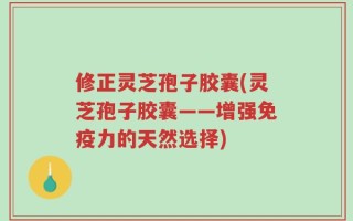 修正灵芝孢子胶囊(灵芝孢子胶囊——增强免疫力的天然选择)