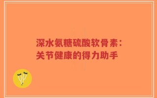 深水氨糖硫酸软骨素：关节健康的得力助手